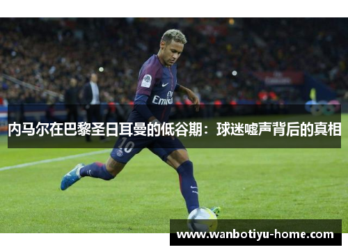 内马尔在巴黎圣日耳曼的低谷期：球迷嘘声背后的真相