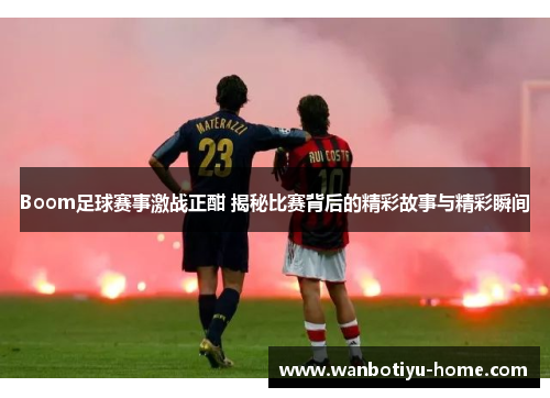 Boom足球赛事激战正酣 揭秘比赛背后的精彩故事与精彩瞬间