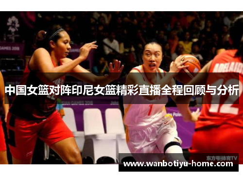 中国女篮对阵印尼女篮精彩直播全程回顾与分析